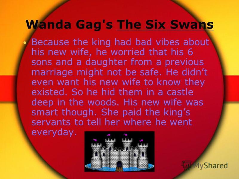 Wanda Gag's The Six Swans Because the king had bad vibes about his new wife, he worried that his 6 sons and a daughter from a previous marriage might not be safe. He didnt even want his new wife to know they existed. So he hid them in a castle deep i