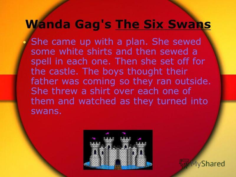Wanda Gag's The Six Swans She came up with a plan. She sewed some white shirts and then sewed a spell in each one. Then she set off for the castle. The boys thought their father was coming so they ran outside. She threw a shirt over each one of them 