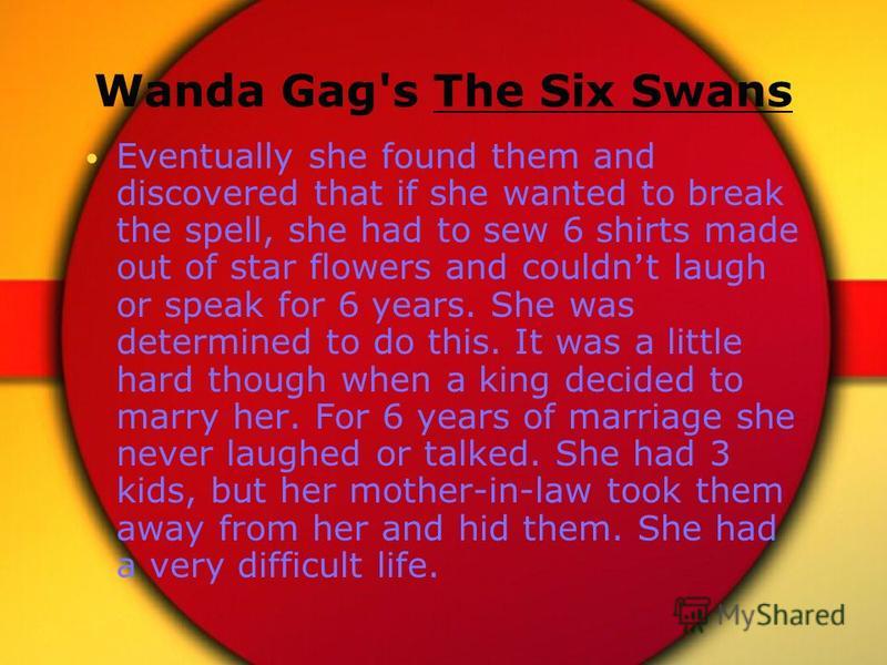 Wanda Gag's The Six Swans Eventually she found them and discovered that if she wanted to break the spell, she had to sew 6 shirts made out of star flowers and couldn t laugh or speak for 6 years. She was determined to do this. It was a little hard th