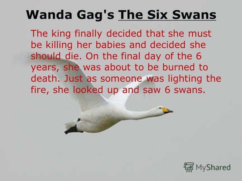 Wanda Gag's The Six Swans The king finally decided that she must be killing her babies and decided she should die. On the final day of the 6 years, she was about to be burned to death. Just as someone was lighting the fire, she looked up and saw 6 sw