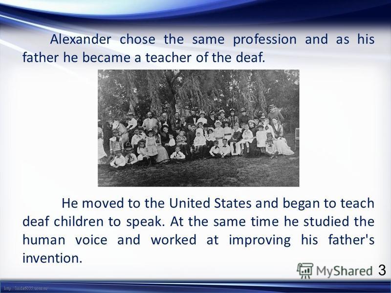 http://linda6035.ucoz.ru/ Alexander chose the same profession and as his father he became a teacher of the deaf. He moved to the United States and began to teach deaf children to speak. At the same time he studied the human voice and worked at improv