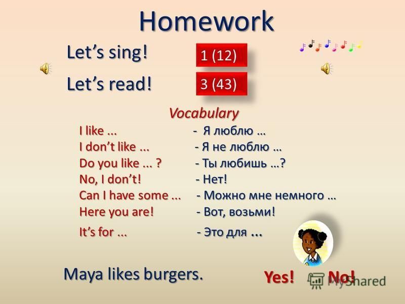 1 (12) Lets sing! 3 (43) Lets read! Homework Vocabulary Vocabulary I like... - Я люблю … I dont like... - Я не люблю … Do you like... ? - Ты любишь …? No, I dont! - Нет! Can I have some... - Можно мне немного … Here you are! - Вот, возьми! Its for...
