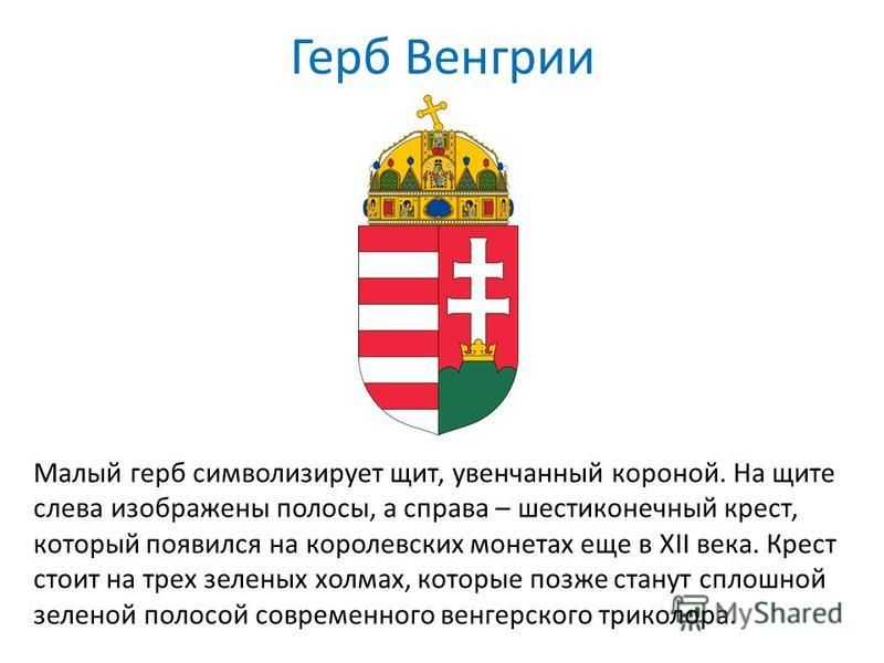 Герб Венгрии Малый герб символизирует щит, увенчанный короной. На щите слева изображены полосы, а справа – шестиконечный крест, который появился на королевских монетах еще в XII века. Крест стоит на трех зеленых холмах, которые позже станут сплошной 