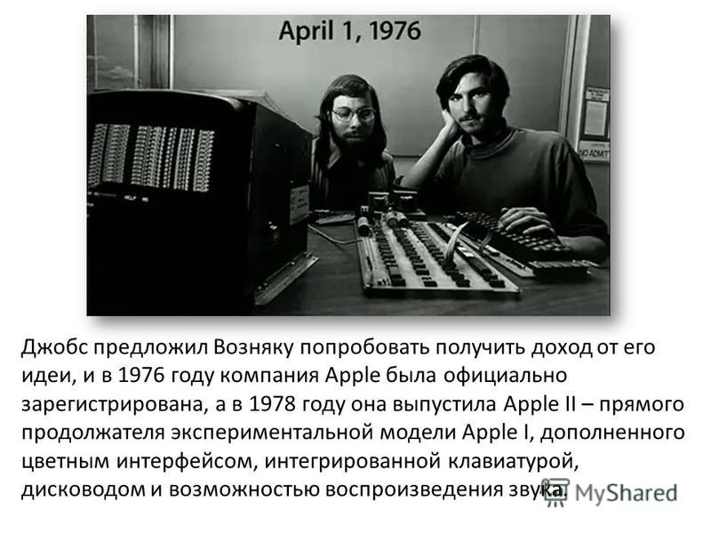 Джобс предложил Возняку попробовать получить доход от его идеи, и в 1976 году компания Apple была официально зарегистрирована, а в 1978 году она выпустила Apple II – прямого продолжателя экспериментальной модели Apple I, дополненного цветным интерфей
