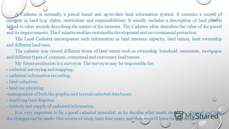 A Cadastre is normally a parcel based and up-to-date land information system. It contains a record of interests in land (e.g. rights, restrictions and responsibilities). It usually includes a description of land parcels linked to other records descri