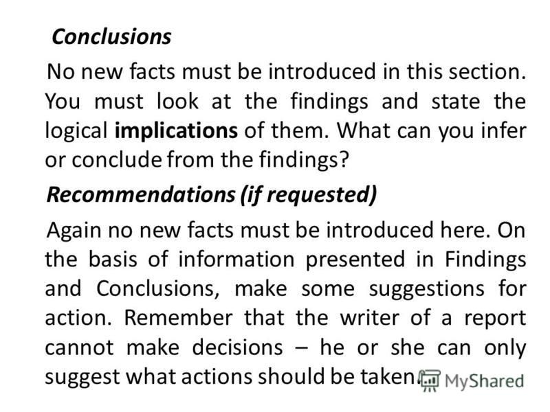 Conclusions No new facts must be introduced in this section. You must look at the findings and state the logical implications of them. What can you infer or conclude from the findings? Recommendations (if requested) Again no new facts must be introdu