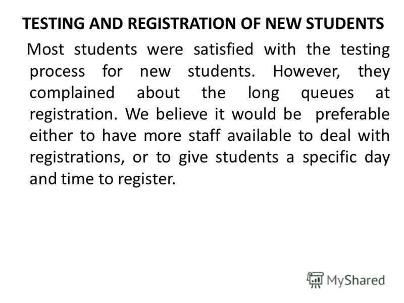 TESTING AND REGISTRATION OF NEW STUDENTS Most students were satisfied with the testing process for new students. However, they complained about the long queues at registration. We believe it would be preferable either to have more staff available to 