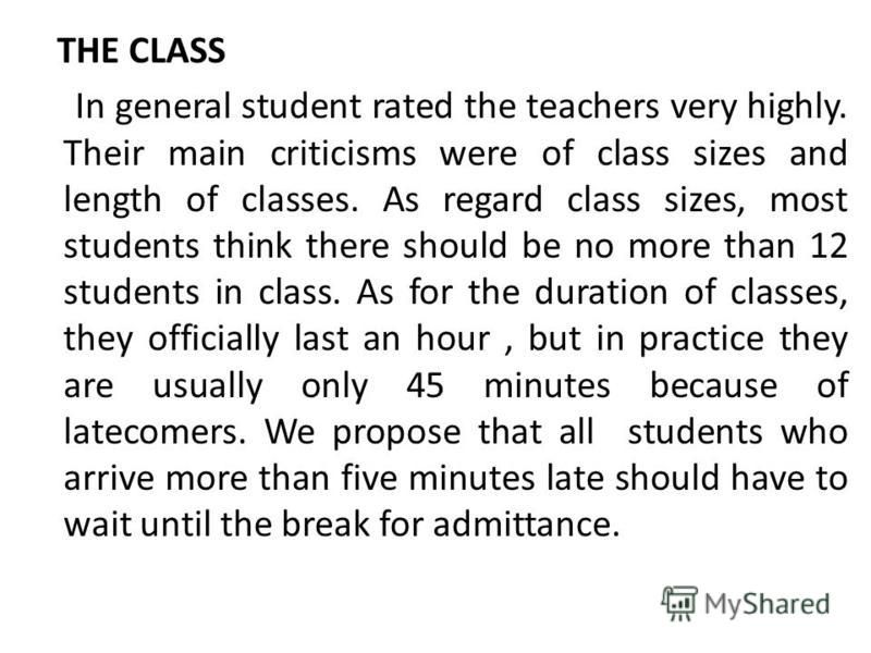 THE CLASS In general student rated the teachers very highly. Their main criticisms were of class sizes and length of classes. As regard class sizes, most students think there should be no more than 12 students in class. As for the duration of classes