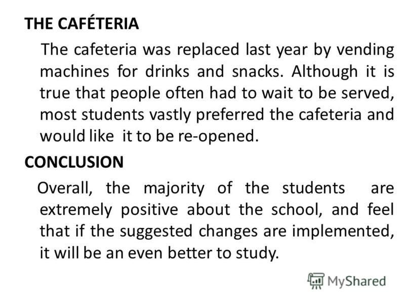 THE CAFÉTERIA The cafeteria was replaced last year by vending machines for drinks and snacks. Although it is true that people often had to wait to be served, most students vastly preferred the cafeteria and would like it to be re-opened. CONCLUSION O