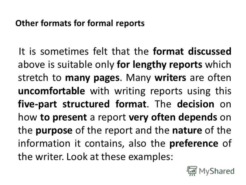 Other formats for formal reports It is sometimes felt that the format discussed above is suitable only for lengthy reports which stretch to many pages. Many writers are often uncomfortable with writing reports using this five-part structured format. 