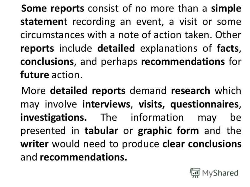 Some reports consist of no more than a simple statement recording an event, a visit or some circumstances with a note of action taken. Other reports include detailed explanations of facts, conclusions, and perhaps recommendations for future action. M