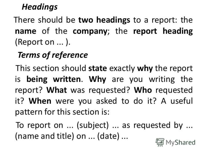 Headings There should be two headings to a report: the name of the company; the report heading (Report on... ). Terms of reference This section should state exactly why the report is being written. Why are you writing the report? What was requested? 