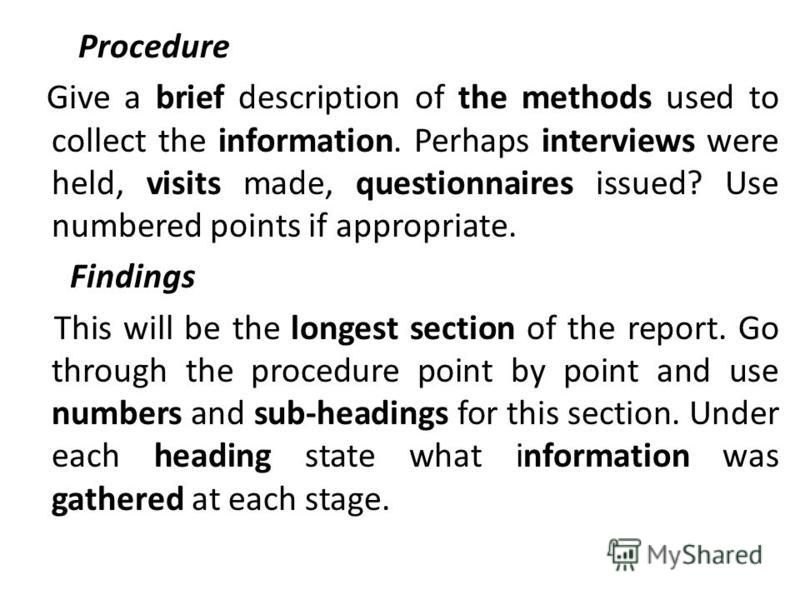 Procedure Give a brief description of the methods used to collect the information. Perhaps interviews were held, visits made, questionnaires issued? Use numbered points if appropriate. Findings This will be the longest section of the report. Go throu