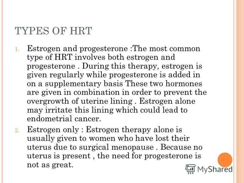 TYPES OF HRT 1. Estrogen and progesterone :The most common type of HRT involves both estrogen and progesterone. During this therapy, estrogen is given regularly while progesterone is added in on a supplementary basis These two hormones are given in c
