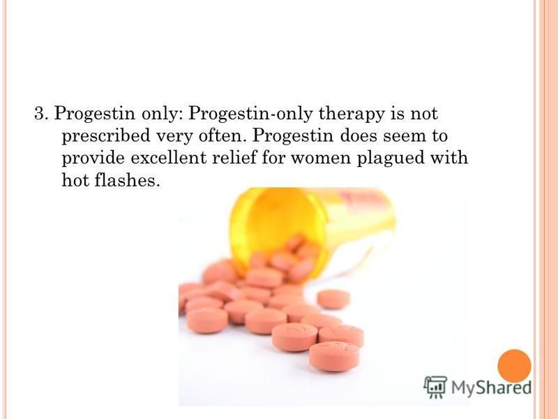 3. Progestin only: Progestin-only therapy is not prescribed very often. Progestin does seem to provide excellent relief for women plagued with hot flashes.