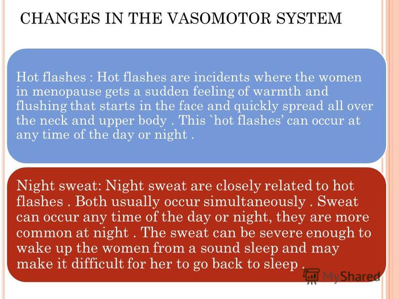 Hot flashes : Hot flashes are incidents where the women in menopause gets a sudden feeling of warmth and flushing that starts in the face and quickly spread all over the neck and upper body. This `hot flashes can occur at any time of the day or night