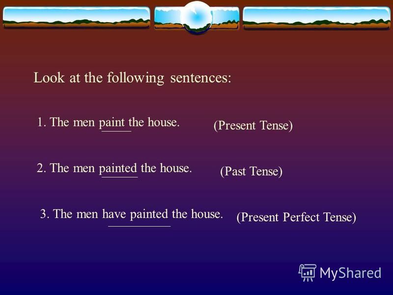 Look at the following sentences: 1. The men paint the house. 2. The men painted the house. 3. The men have painted the house. (Present Tense) (Past Tense) (Present Perfect Tense)