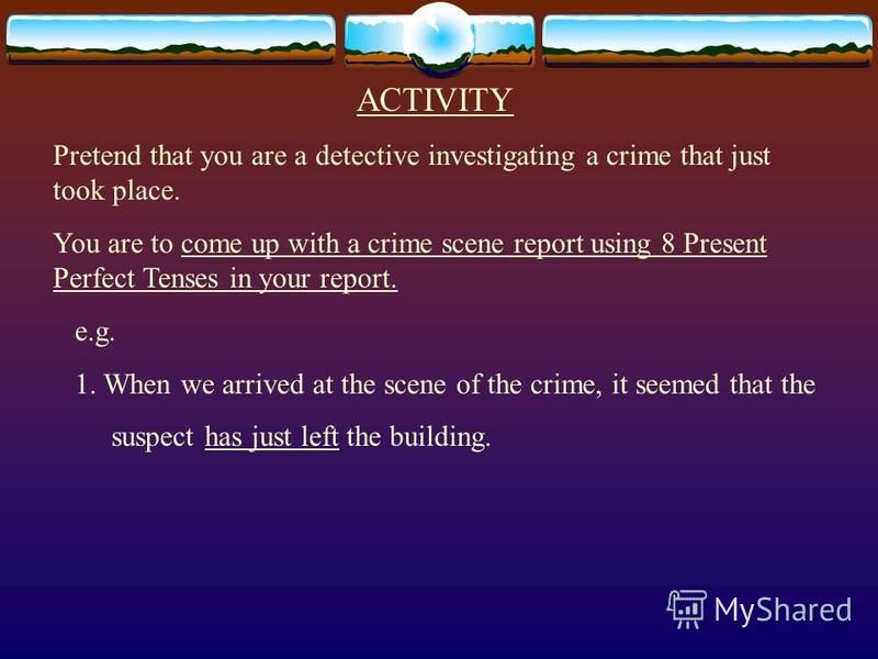 ACTIVITY Pretend that you are a detective investigating a crime that just took place. You are to come up with a crime scene report using 8 Present Perfect Tenses in your report. e.g. 1. When we arrived at the scene of the crime, it seemed that the su