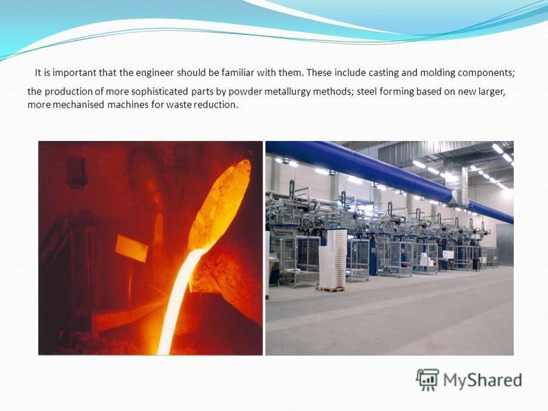It is important that the engineer should be familiar with them. These include casting and molding components; the production of more sophisticated parts by powder metallurgy methods; steel forming based on new larger, more mechanised machines for was