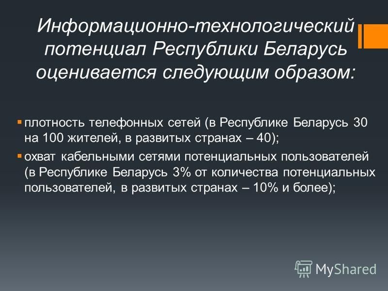 Информационно-техноло­гический потенциал Республики Беларусь оценивается следующим образом: плотность телефонных сетей (в Республике Беларусь 30 на 100 жителей, в развитых странах – 40); охват кабельными сетями потенциальных пользовате­лей (в Республ