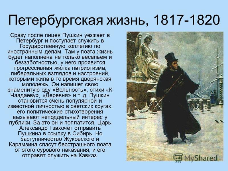 Петербургская жизнь, 1817-1820 Сразу после лицея Пушкин уезжает в Петербург и поступает служить в Государственную коллегию по иностранным делам. Там у поэта жизнь будет наполнена не только весельем и беззаботностью, у него проявится прогрессивная жил