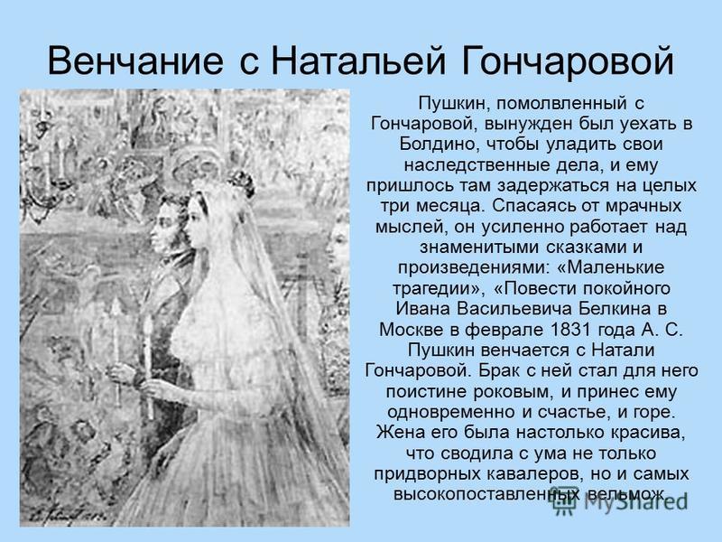 Венчание с Натальей Гончаровой Пушкин, помолвленный с Гончаровой, вынужден был уехать в Болдино, чтобы уладить свои наследственные дела, и ему пришлось там задержаться на целых три месяца. Спасаясь от мрачных мыслей, он усиленно работает над знаменит