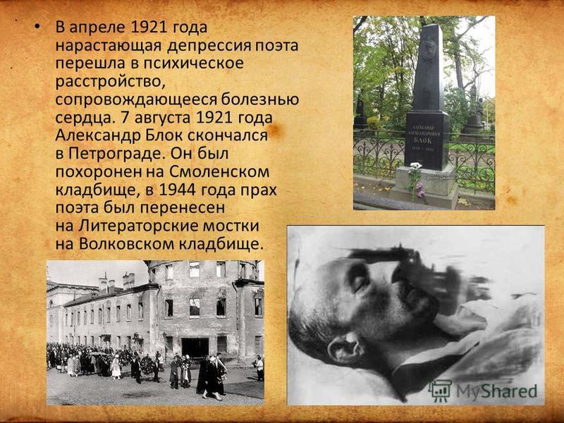 В апреле 1921 года нарастающая депрессия поэта перешла в психическое расстройство, сопровождающееся болезнью сердца. 7 августа 1921 года Александр Блок скончался в Петрограде. Он был похоронен на Смоленском кладбище, в 1944 года прах поэта был перене