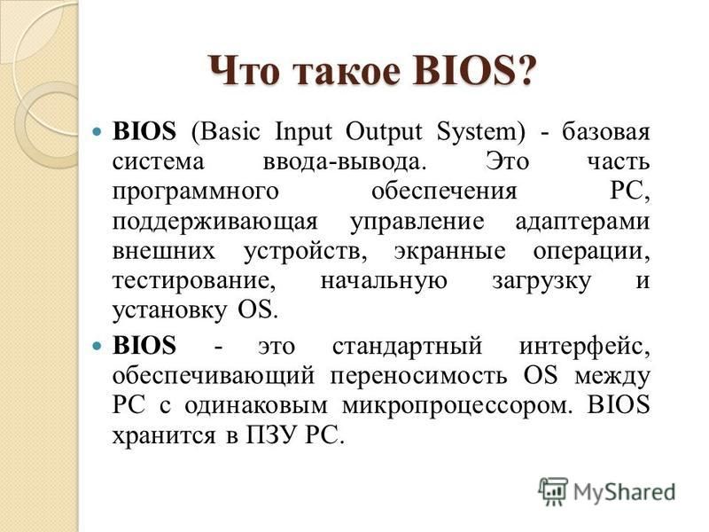 Что такое BIOS? BIOS (Basic Input Output System) - базовая система ввода-вывода. Это часть программного обеспечения PC, поддерживающая управление адаптерами внешних устройств, экранные операции, тестирование, начальную загрузку и установку OS. BIOS -