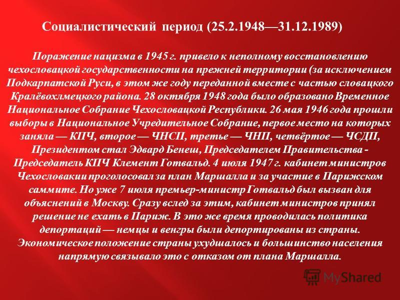Социалистический период (25.2.194831.12.1989) Поражение нацизма в 1945 г. привело к неполному восстановлению чехословацкой государственности на прежней территории ( за исключением Подкарпатской Руси, в этом же году переданной вместе с частью словацко