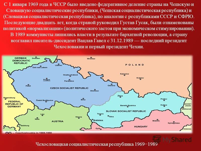 С 1 января 1969 года в ЧССР было введено федеративное деление страны на Чешскую и Словацкую социалистические республики, ( Чешская социалистическая республика ) и ( Словацкая социалистическая республика ), по аналогии с республиками СССР и СФРЮ. Посл