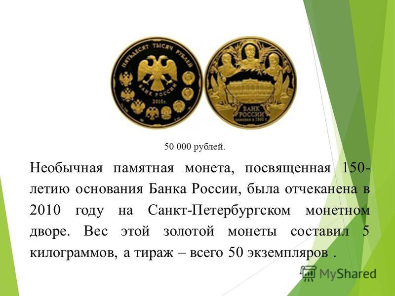 Необычная памятная монета, посвященная 150- летию основания Банка России, была отчеканена в 2010 году на Санкт-Петербургском монетном дворе. Вес этой золотой монеты составил 5 килограммов, а тираж – всего 50 экземпляров. 50 000 рублей.