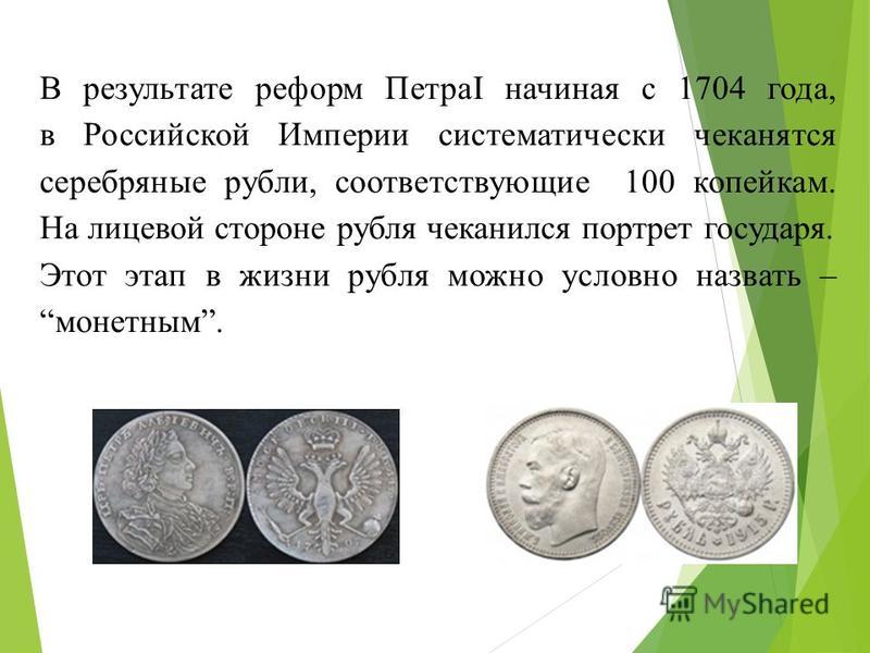 В результате реформ ПетраI начиная с 1704 года, в Российской Империи систематически чеканятся серебряные рубли, соответствующие 100 копейкам. На лицевой стороне рубля чеканился портрет государя. Этот этап в жизни рубля можно условно назвать – монетны