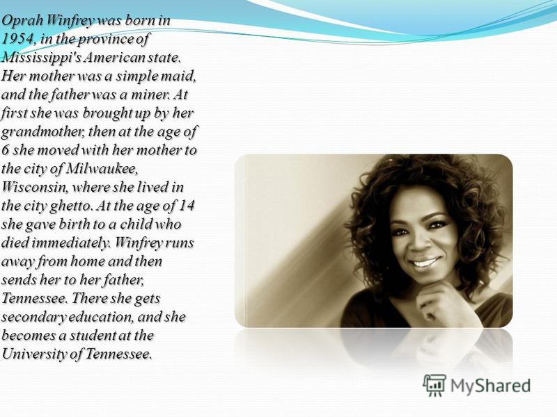 Oprah Winfrey was born in 1954, in the province of Mississippi's American state. Her mother was a simple maid, and the father was a miner. At first she was brought up by her grandmother, then at the age of 6 she moved with her mother to the city of M