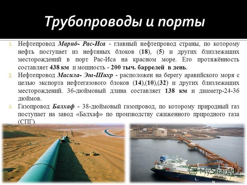 1. Нефтепровод Мариб- Рас-Иса - главный нефтепровод страны, по которому нефть поступает из нефтяных блоков (18), (5) и других близлежащих месторождений в порт Рас-Иса на красном море. Его протяжённость составляет 438 км и мощность - 200 тыс. баррелей