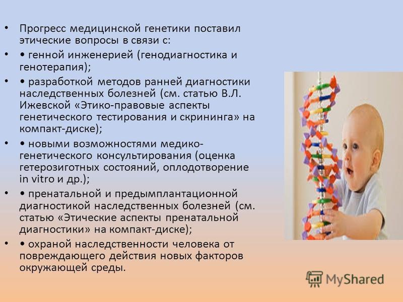 Прогресс медицинской генетики поставил этические вопросы в связи с: генной инженерией (генодиагностика и генотерапия); разработкой методов ранней диагностики наследственных болезней (см. статью В.Л. Ижевской «Этико-правовые аспекты генетического тест