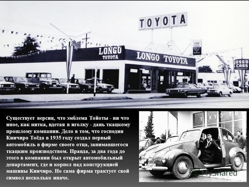 Существует версия, что эмблема Тойоты - ни что иное, как нитка, вдетая в иголку - дань ткацкому прошлому компании. Дело в том, что господин Киичиро Тоёда в 1935 году создал первый автомобиль в фирме своего отца, занимавшегося ткацким производством. П