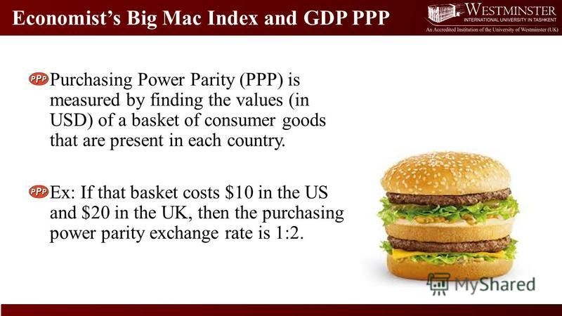 Economists Big Mac Index and GDP PPP Purchasing Power Parity (PPP) is measured by finding the values (in USD) of a basket of consumer goods that are present in each country. Ex: If that basket costs $10 in the US and $20 in the UK, then the purchasin