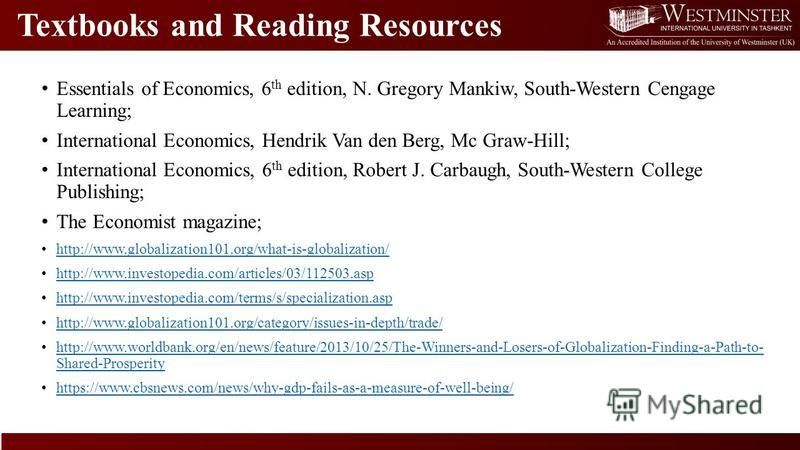 Textbooks and Reading Resources Essentials of Economics, 6 th edition, N. Gregory Mankiw, South-Western Cengage Learning; International Economics, Hendrik Van den Berg, Mc Graw-Hill; International Economics, 6 th edition, Robert J. Carbaugh, South-We