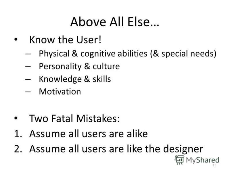 Above All Else… Know the User! – Physical & cognitive abilities (& special needs) – Personality & culture – Knowledge & skills – Motivation Two Fatal Mistakes: 1.Assume all users are alike 2.Assume all users are like the designer 15
