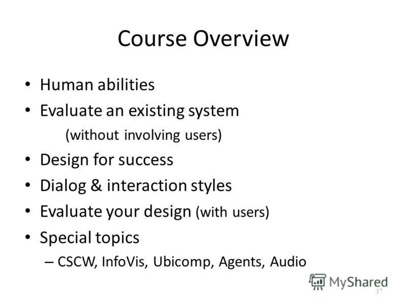 Course Overview Human abilities Evaluate an existing system (without involving users) Design for success Dialog & interaction styles Evaluate your design (with users) Special topics – CSCW, InfoVis, Ubicomp, Agents, Audio 17