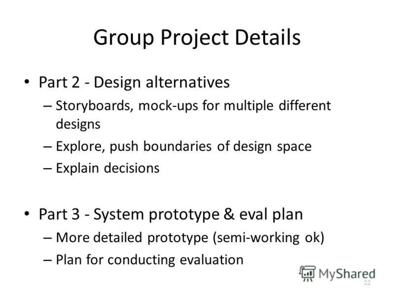 Group Project Details Part 2 - Design alternatives – Storyboards, mock-ups for multiple different designs – Explore, push boundaries of design space – Explain decisions Part 3 - System prototype & eval plan – More detailed prototype (semi-working ok)