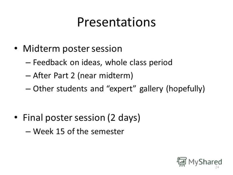 Presentations Midterm poster session – Feedback on ideas, whole class period – After Part 2 (near midterm) – Other students and expert gallery (hopefully) Final poster session (2 days) – Week 15 of the semester 24