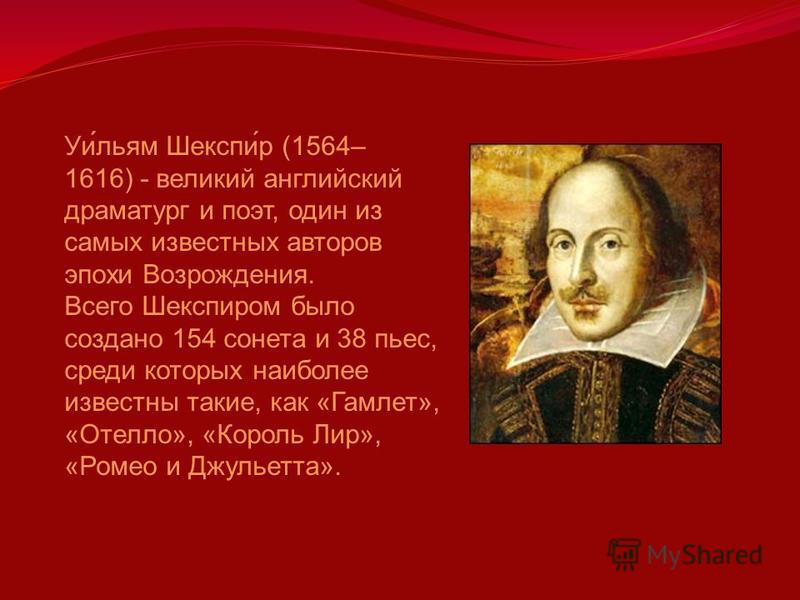 Уи́льям Шекспи́р (1564– 1616) - великий английский драматург и поэт, один из самых известных авторов эпохи Возрождения. Всего Шекспиром было создано 154 сонета и 38 пьес, среди которых наиболее известны такие, как «Гамлет», «Отелло», «Король Лир», «Р
