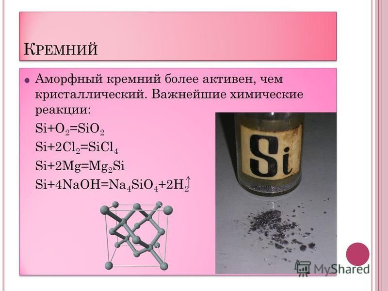 К РЕМНИЙ Аморфный кремний более активен, чем кристаллический. Важнейшие химические реакции: Si+O 2 =SiO 2 Si+2Cl 2 =SiCl 4 Si+2Mg=Mg 2 Si Si+4NaOH=Na 4 SiO 4 +2H 2 Аморфный кремний более активен, чем кристаллический. Важнейшие химические реакции: Si+