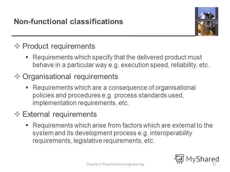 Non-functional classifications Product requirements Requirements which specify that the delivered product must behave in a particular way e.g. execution speed, reliability, etc. Organisational requirements Requirements which are a consequence of orga