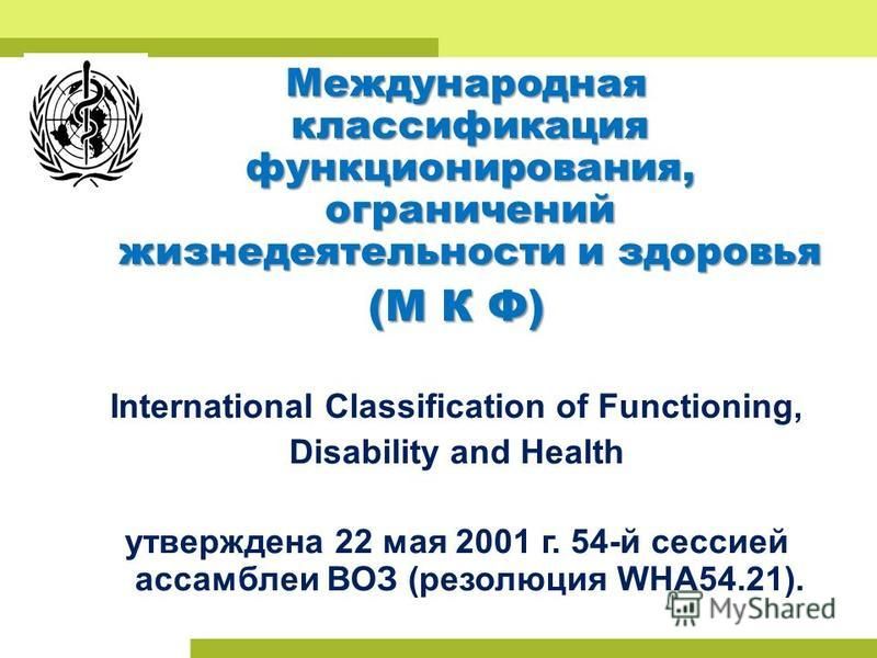 Международная классификация функционирования, ограничений жизнедеятельности и здоровья (М К Ф) International Classification of Functioning, Disability and Health утверждена 22 мая 2001 г. 54-й сессией ассамблеи ВОЗ (резолюция WHA54.21).