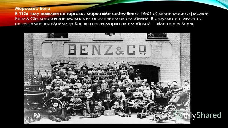 Мерседес-Бенц В 1926 году появляется торговая марка «Mercedes-Benz». DMG объединилась с фирмой Benz & Cie, которая занималась изготовлением автомобилей. В результате появляется новая компания «Даймлер-Бенц» и новая марка автомобилей «Mercedes-Benz».