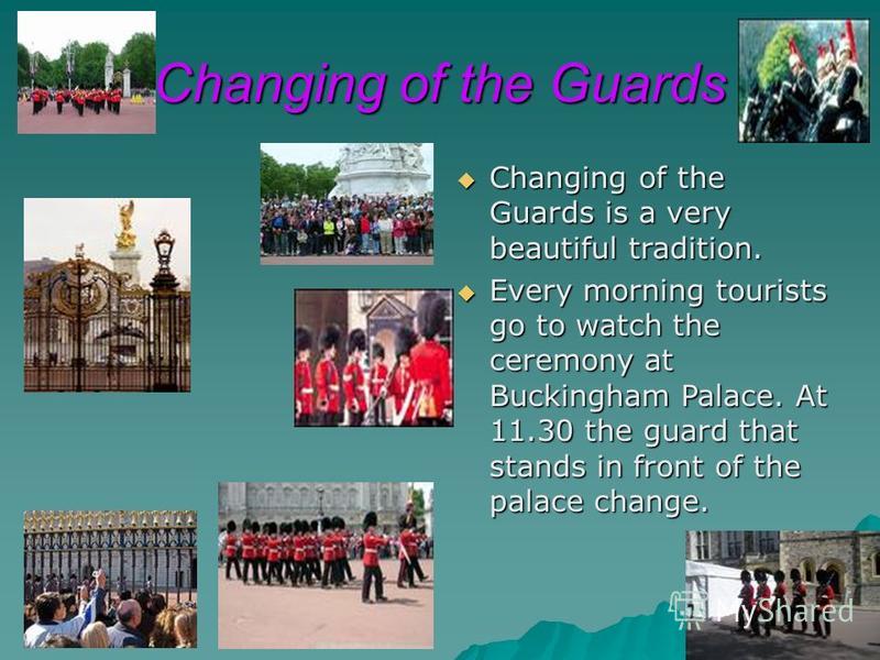 Changing of the Guards Changing of the Guards is a very beautiful tradition. Changing of the Guards is a very beautiful tradition. Every morning tourists go to watch the ceremony at Buckingham Palace. At 11.30 the guard that stands in front of the pa