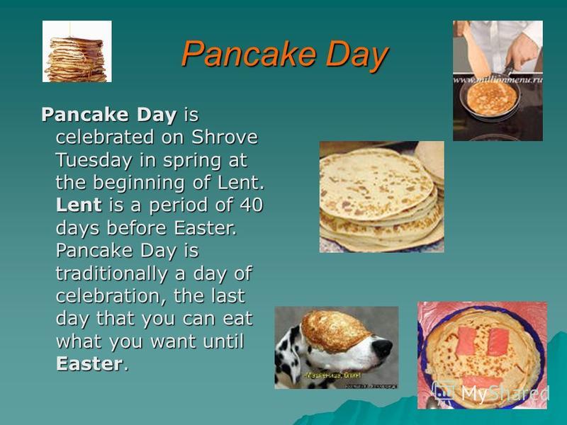 Pancake Day Pancake Day is celebrated on Shrove Tuesday in spring at the beginning of Lent. Lent is a period of 40 days before Easter. Pancake Day is traditionally a day of celebration, the last day that you can eat what you want until Easter. Pancak