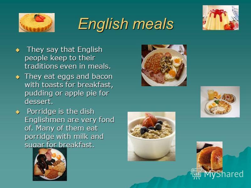 English meals They say that English people keep to their traditions even in meals. They say that English people keep to their traditions even in meals. They eat eggs and bacon with toasts for breakfast, pudding or apple pie for dessert. They eat eggs
